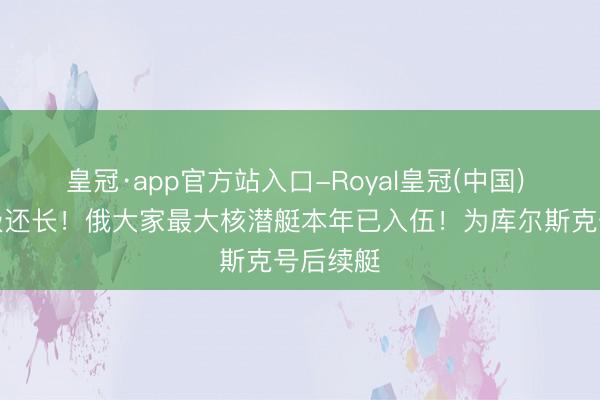 皇冠·app官方站入口-Royal皇冠(中国) 比台风级还长！俄大家最大核潜艇本年已入伍！为库尔斯克号后续艇