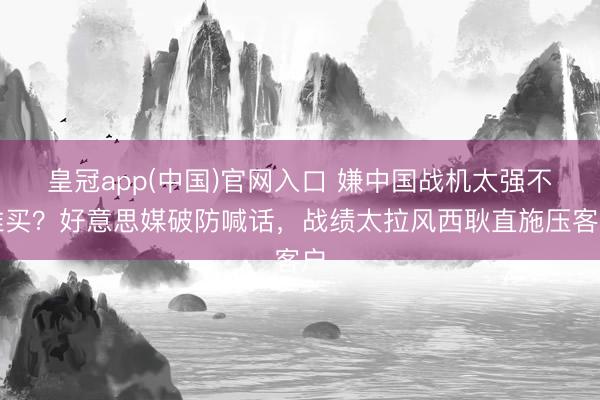 皇冠app(中国)官网入口 嫌中国战机太强不准买？好意思媒破防喊话，战绩太拉风西耿直施压客户
