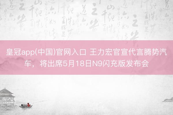 皇冠app(中国)官网入口 王力宏官宣代言腾势汽车,将出席5月18日N9闪充版发布会