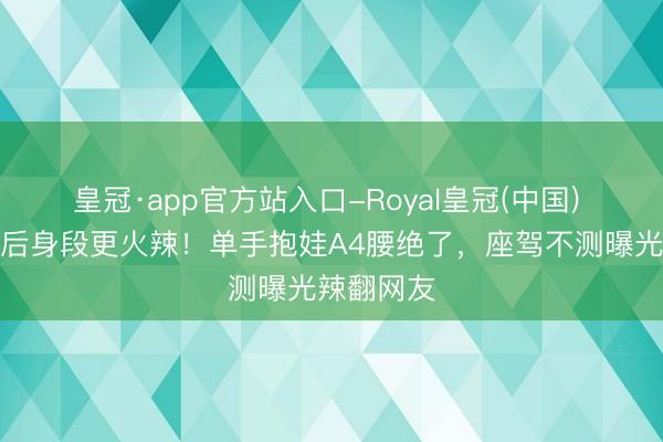 皇冠·app官方站入口-Royal皇冠(中国) 翟凌当妈后身段更火辣！单手抱娃A4腰绝了，座驾不测曝光辣翻网友