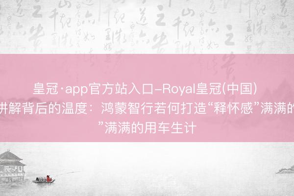 皇冠·app官方站入口-Royal皇冠(中国) 一份长假讲解背后的温度：鸿蒙智行若何打造“释怀感”满满的用车生计