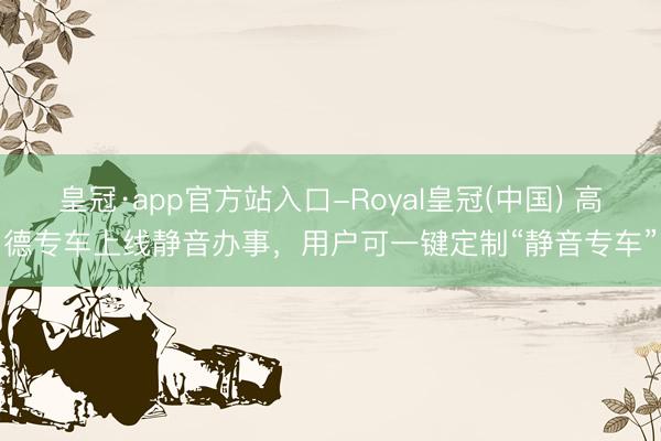 皇冠·app官方站入口-Royal皇冠(中国) 高德专车上线静音办事，用户可一键定制“静音专车”