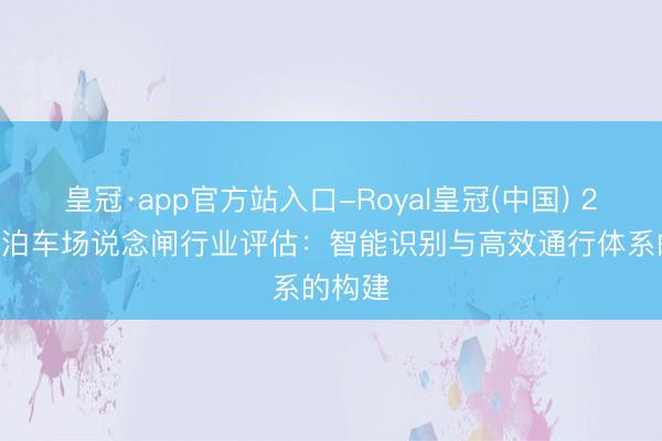 皇冠·app官方站入口-Royal皇冠(中国) 2026年泊车场说念闸行业评估：智能识别与高效通行体系的构建
