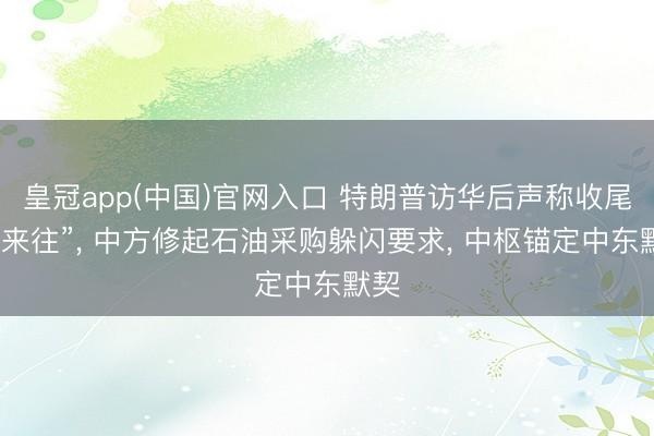 皇冠app(中国)官网入口 特朗普访华后声称收尾“大来往”， 中方修起石油采购躲闪要求， 中枢锚定中东默契