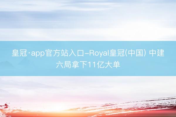 皇冠·app官方站入口-Royal皇冠(中国) 中建六局拿下11亿大单
