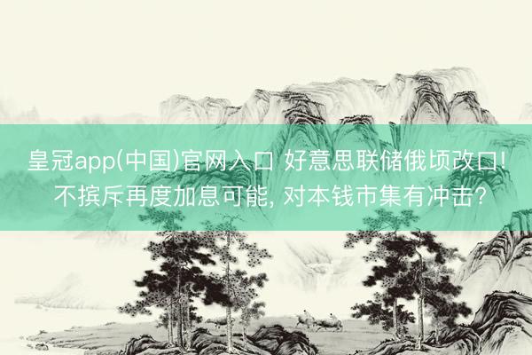 皇冠app(中国)官网入口 好意思联储俄顷改口! 不摈斥再度加息可能， 对本钱市集有冲击?