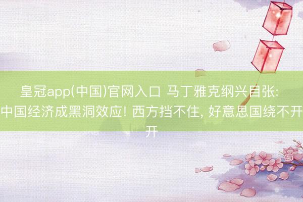 皇冠app(中国)官网入口 马丁雅克纲兴目张: 中国经济成黑洞效应! 西方挡不住， 好意思国绕不开