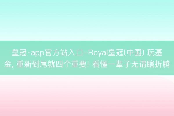 皇冠·app官方站入口-Royal皇冠(中国) 玩基金， 重新到尾就四个重要! 看懂一辈子无谓瞎折腾