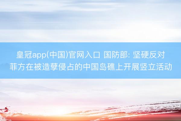 皇冠app(中国)官网入口 国防部: 坚硬反对菲方在被造孽侵占的中国岛礁上开展竖立活动