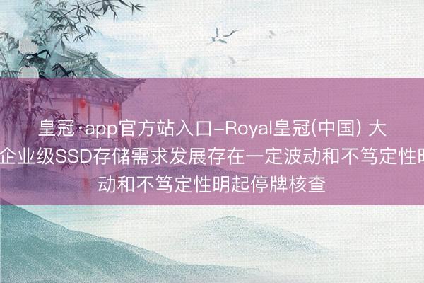 皇冠·app官方站入口-Royal皇冠(中国) 大普微: AI带动企业级SSD存储需求发展存在一定波动和不笃定性明起停牌核查