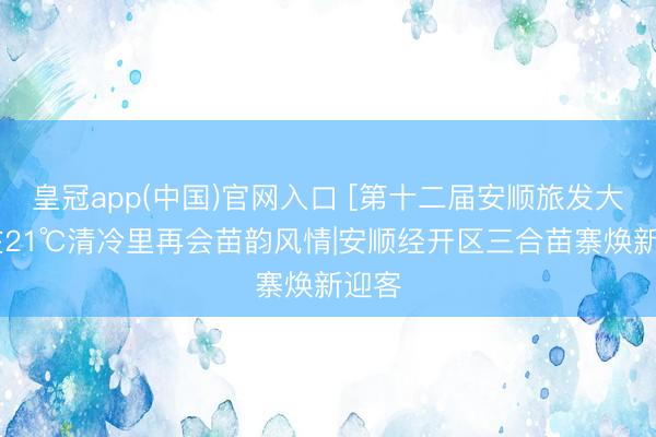 皇冠app(中国)官网入口 [第十二届安顺旅发大会]在21℃清冷里再会苗韵风情|安顺经开区三合苗寨焕新迎客