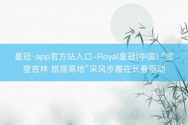 皇冠·app官方站入口-Royal皇冠(中国) “澄莹吉林 旅居高地”采风步履在长春驱动