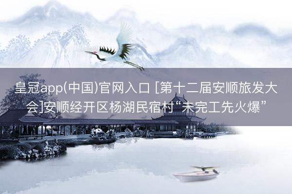 皇冠app(中国)官网入口 [第十二届安顺旅发大会]安顺经开区杨湖民宿村“未完工先火爆”