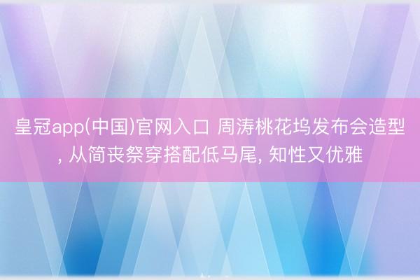 皇冠app(中国)官网入口 周涛桃花坞发布会造型， 从简丧祭穿搭配低马尾，<a href=