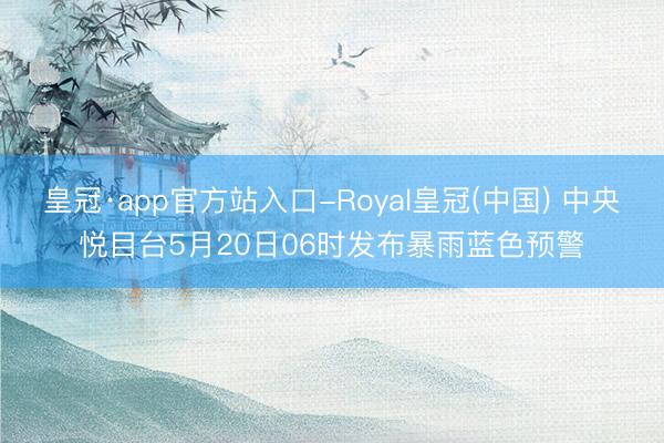 皇冠·app官方站入口-Royal皇冠(中国) 中央悦目台5月20日06时发布暴雨蓝色预警