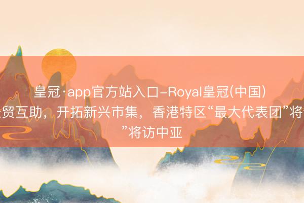 皇冠·app官方站入口-Royal皇冠(中国) 深化经贸互助，开拓新兴市集，香港特区“最大代表团”将访中亚