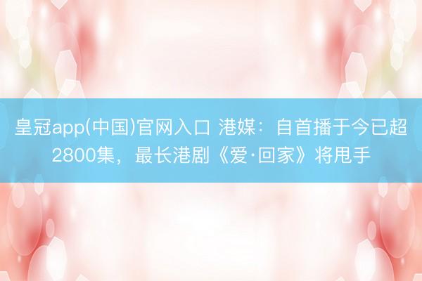 皇冠app(中国)官网入口 港媒：自首播于今已超2800集，最长港剧《爱·回家》将甩手