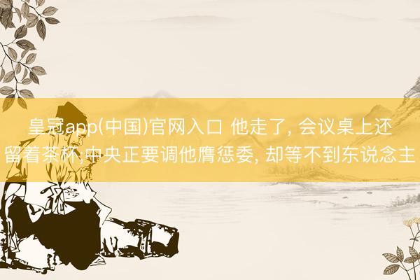 皇冠app(中国)官网入口 他走了， 会议桌上还留着茶杯;中央正要调他膺惩委， 却等不到东说念主