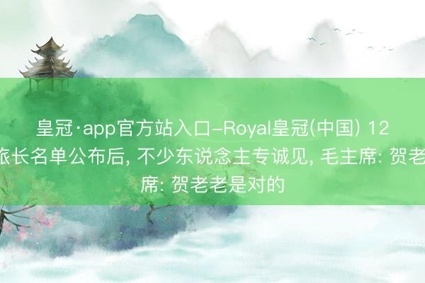 皇冠·app官方站入口-Royal皇冠(中国) 120师两个旅长名单公布后， 不少东说念主专诚见， 毛主席: 贺老老是对的