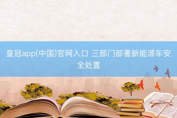 皇冠app(中国)官网入口 三部门部署新能源车安全处置