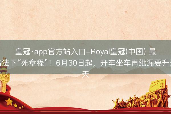 皇冠·app官方站入口-Royal皇冠(中国) 最高法下“死章程”！6月30日起，开车坐车再纰漏要升天
