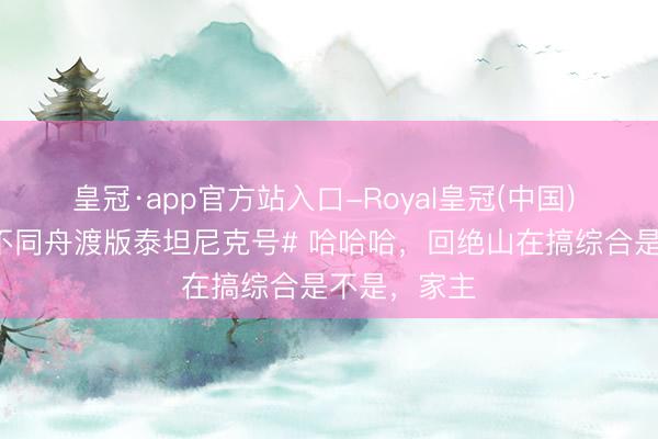 皇冠·app官方站入口-Royal皇冠(中国) #檀健次何不同舟渡版泰坦尼克号# 哈哈哈，回绝山在搞综合是不是，家主