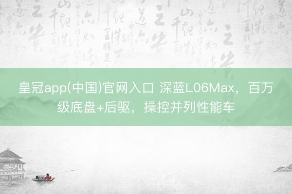 皇冠app(中国)官网入口 深蓝L06Max，百万级底盘+后驱，操控并列性能车