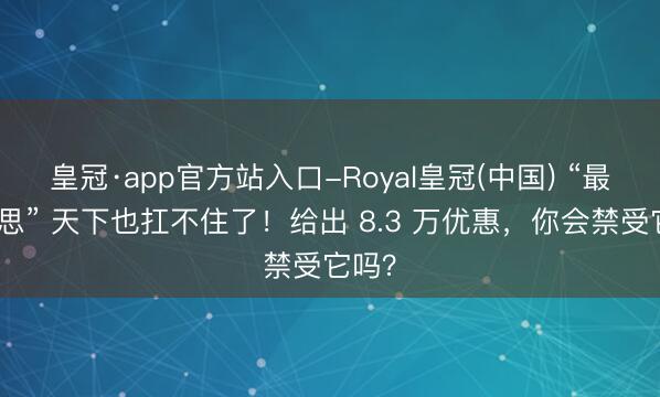 皇冠·app官方站入口-Royal皇冠(中国) “最好意思” 天下也扛不住了！给出 8.3 万优惠，你会禁受它吗？