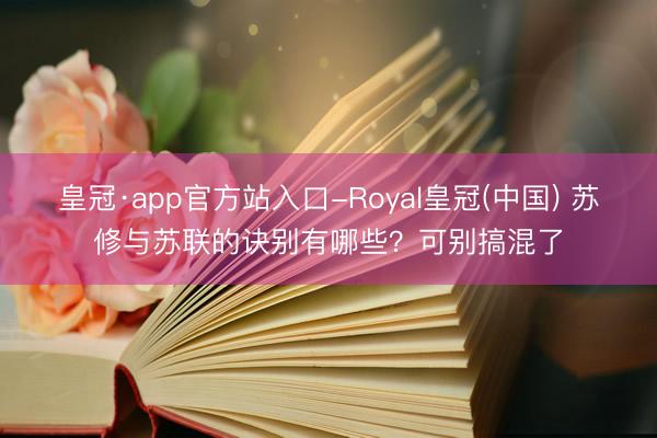 皇冠·app官方站入口-Royal皇冠(中国) 苏修与苏联的诀别有哪些?可别搞混了