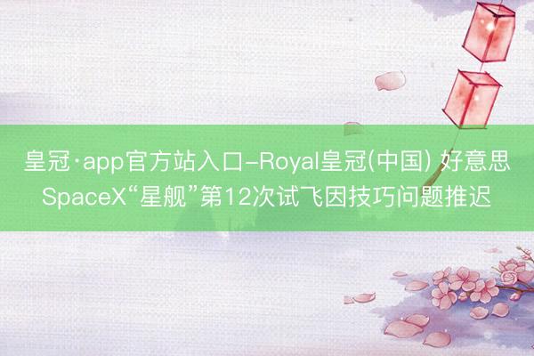 皇冠·app官方站入口-Royal皇冠(中国) 好意思SpaceX“星舰”第12次试飞因技巧问题推迟