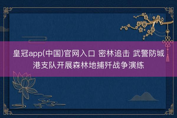 皇冠app(中国)官网入口 密林追击 武警防城港支队开展森林地捕歼战争演练