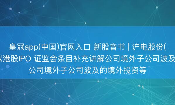 皇冠app(中国)官网入口 新股音书 | 沪电股份(002463.SZ)拟港股IPO 证监会条目补充讲解公司境外子公司波及的境外投资等