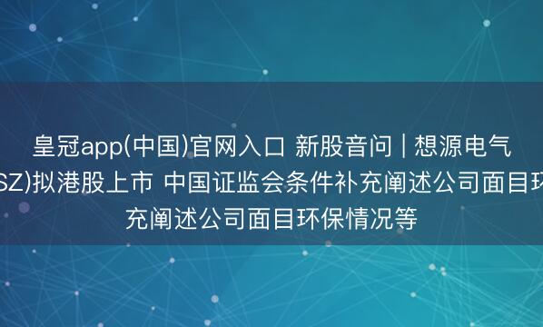皇冠app(中国)官网入口 新股音问 | 想源电气(002028.SZ)拟港股上市 中国证监会条件补充阐述公司面目环保情况等