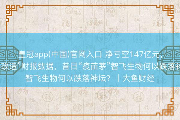 皇冠app(中国)官网入口 净亏空147亿元，连气儿六年“违法改造”财报数据，昔日“疫苗茅”智飞生物何以跌落神坛？｜大鱼财经