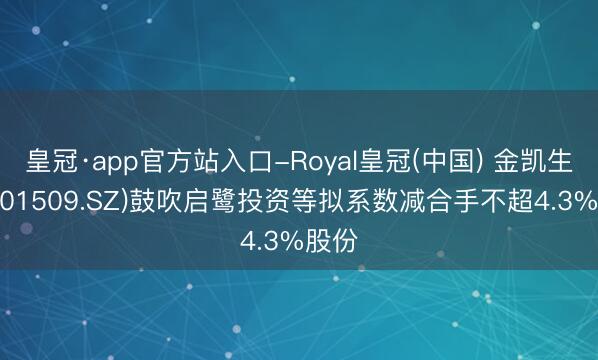 皇冠·app官方站入口-Royal皇冠(中国) 金凯生科(301509.SZ)鼓吹启鹭投资等拟系数减合手不超4.3%股份
