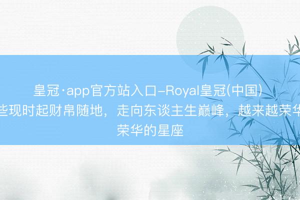 皇冠·app官方站入口-Royal皇冠(中国) 盘货那些现时起财帛随地，走向东谈主生巅峰，越来越荣华的星座