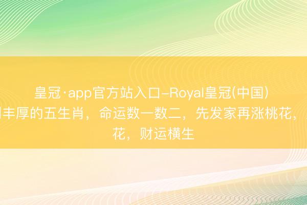 皇冠·app官方站入口-Royal皇冠(中国) 本月获利丰厚的五生肖，命运数一数二，先发家再涨桃花，财运横生