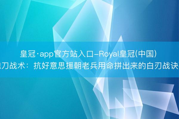 皇冠·app官方站入口-Royal皇冠(中国) 跑刀战术：抗好意思援朝老兵用命拼出来的白刃战诀要