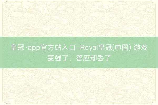 皇冠·app官方站入口-Royal皇冠(中国) 游戏变强了，答应却丢了