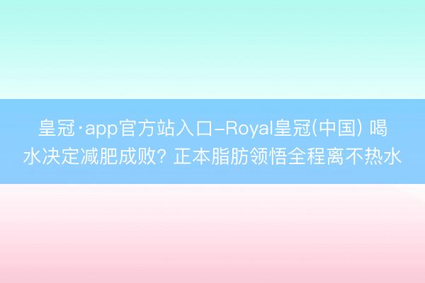 皇冠·app官方站入口-Royal皇冠(中国) 喝水决定减肥成败? 正本脂肪领悟全程离不热水