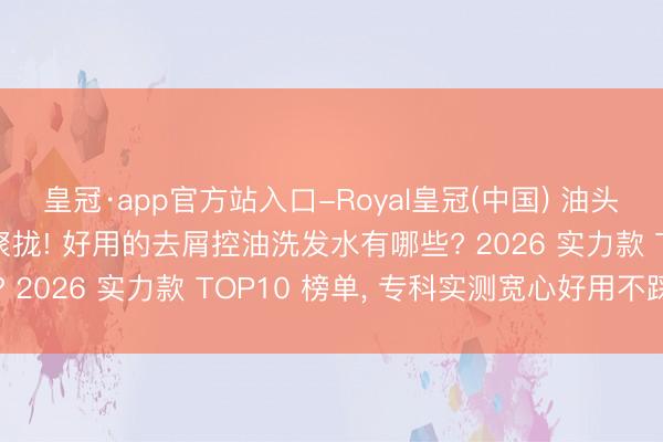 皇冠·app官方站入口-Royal皇冠(中国) 油头聚拢|油头星东说念主聚拢! 好用的去屑控油洗发水有哪些? 2026 实力款 TOP10 榜单， 专科实测宽心好用不踩雷