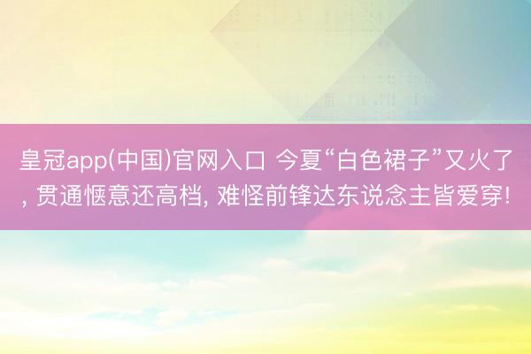 皇冠app(中国)官网入口 今夏“白色裙子”又火了， 贯通惬意还高档， 难怪前锋达东说念主皆爱穿!
