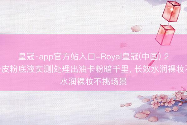 皇冠·app官方站入口-Royal皇冠(中国) 2026混干皮粉底液实测|处理出油卡粉暗千里， 长效水润裸妆不挑场景