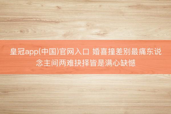 皇冠app(中国)官网入口 婚喜撞差别最痛东说念主间两难抉择皆是满心缺憾