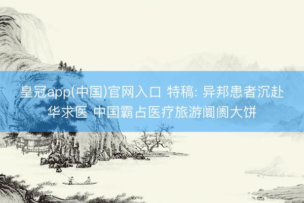 皇冠app(中国)官网入口 特稿: 异邦患者沉赴华求医 中国霸占医疗旅游阛阓大饼
