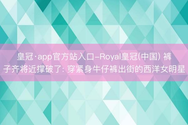 皇冠·app官方站入口-Royal皇冠(中国) 裤子齐将近撑破了: 穿紧身牛仔裤出街的西洋女明星