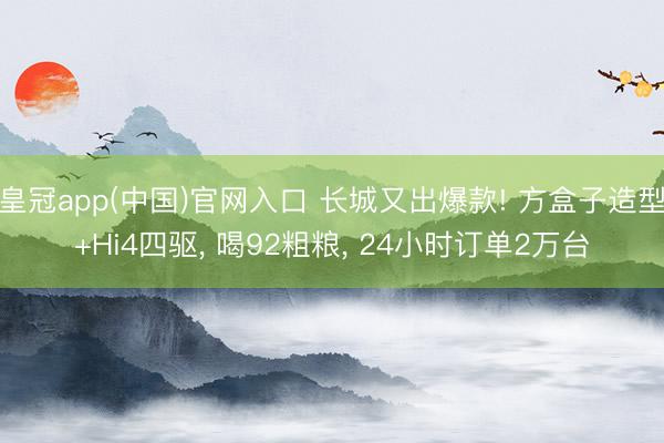 皇冠app(中国)官网入口 长城又出爆款! 方盒子造型+Hi4四驱， 喝92粗粮， 24小时订单2万台