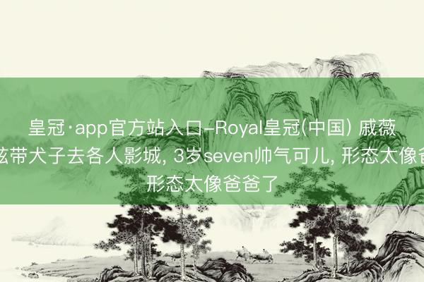 皇冠·app官方站入口-Royal皇冠(中国) 戚薇李承铉带犬子去各人影城， 3岁seven帅气可儿， 形态太像爸爸了