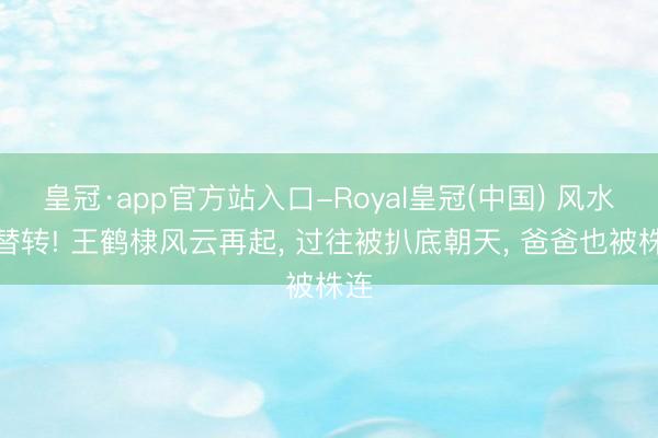 皇冠·app官方站入口-Royal皇冠(中国) 风水轮替转! 王鹤棣风云再起， 过往被扒底朝天， 爸爸也被株连