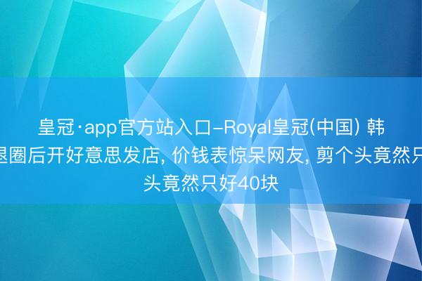 皇冠·app官方站入口-Royal皇冠(中国) 韩国女星退圈后开好意思发店, 价钱表惊呆网友, 剪个头竟然只好40块